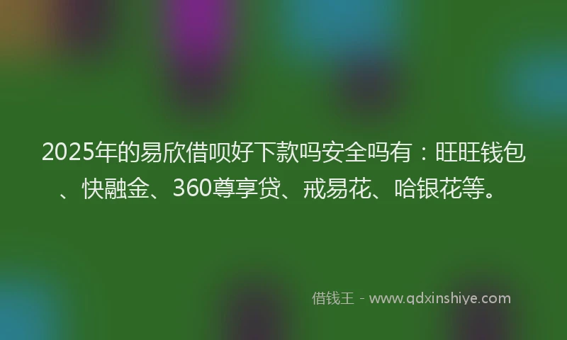 2025年的易欣借呗好下款吗安全吗有：旺旺钱包、快融金、360尊享贷、戒易花、哈银花等。