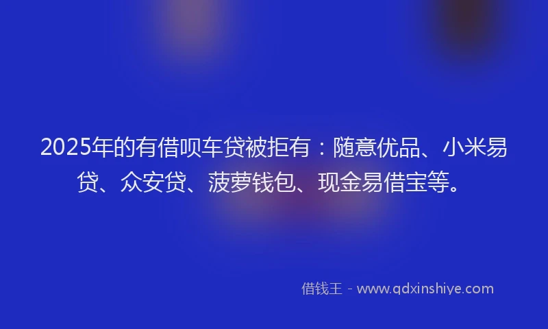 2025年的有借呗车贷被拒有：随意优品、小米易贷、众安贷、菠萝钱包、现金易借宝等。