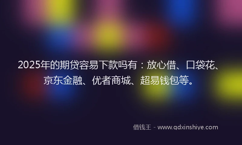 2025年的期贷容易下款吗有：放心借、口袋花、京东金融、优者商城、超易钱包等。