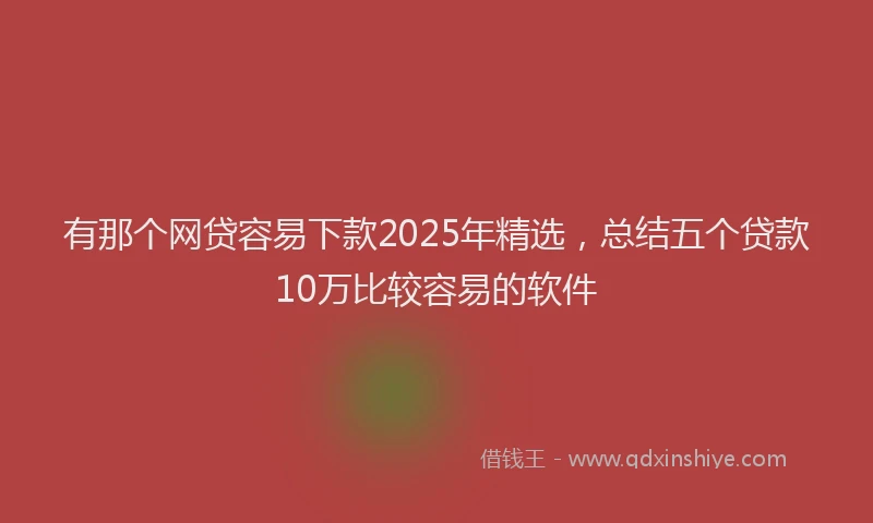 有那个网贷容易下款2025年精选，总结五个贷款10万比较容易的软件