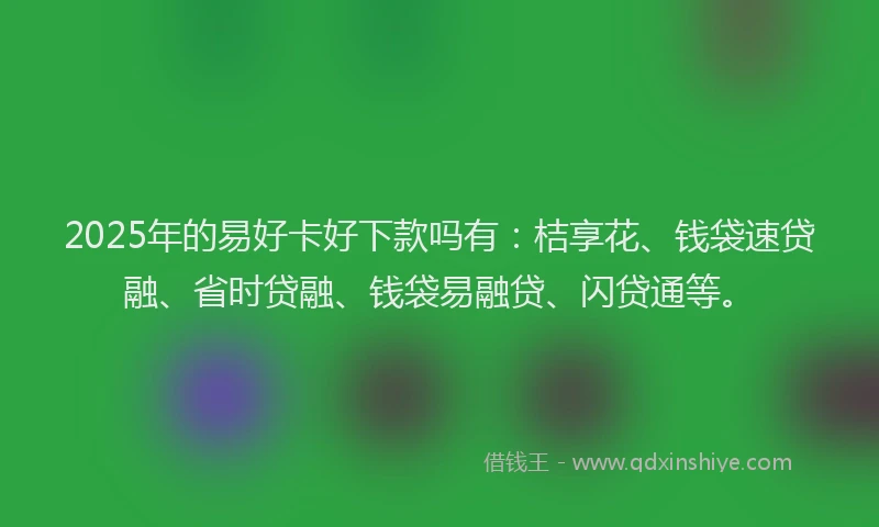 2025年的易好卡好下款吗有：桔享花、钱袋速贷融、省时贷融、钱袋易融贷、闪贷通等。