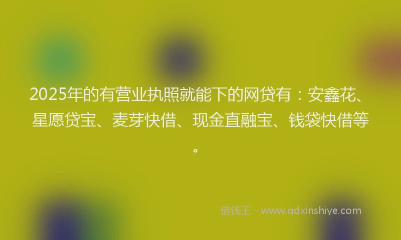 2025年的有营业执照就能下的网贷有：安鑫花、星愿贷宝、麦芽快借、现金直融宝、钱袋快借等。