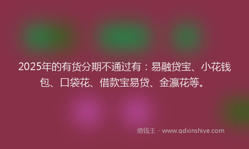 2025年的有货分期不通过有：易融贷宝、小花钱包、口袋花、借款宝易贷、金瀛花等。