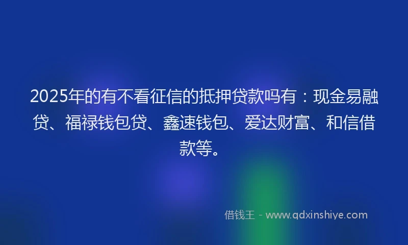 2025年的有不看征信的抵押贷款吗有：现金易融贷、福禄钱包贷、鑫速钱包、爱达财富、和信借款等。