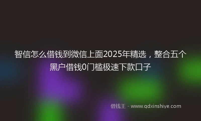 智信怎么借钱到微信上面2025年精选，整合五个黑户借钱0门槛极速下款口子
