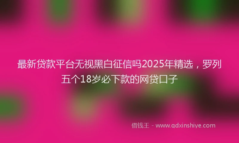 最新贷款平台无视黑白征信吗2025年精选，罗列五个18岁必下款的网贷口子