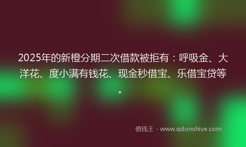 2025年的新橙分期二次借款被拒有：呼吸金、大洋花、度小满有钱花、现金秒借宝、乐借宝贷等。