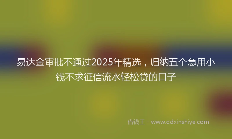 易达金审批不通过2025年精选，归纳五个急用小钱不求征信流水轻松贷的口子
