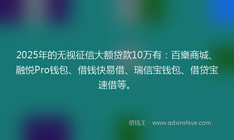 2025年的无视征信大额贷款10万有：百樂商城、融悦Pro钱包、借钱快易借、瑞信宝钱包、借贷宝速借等。