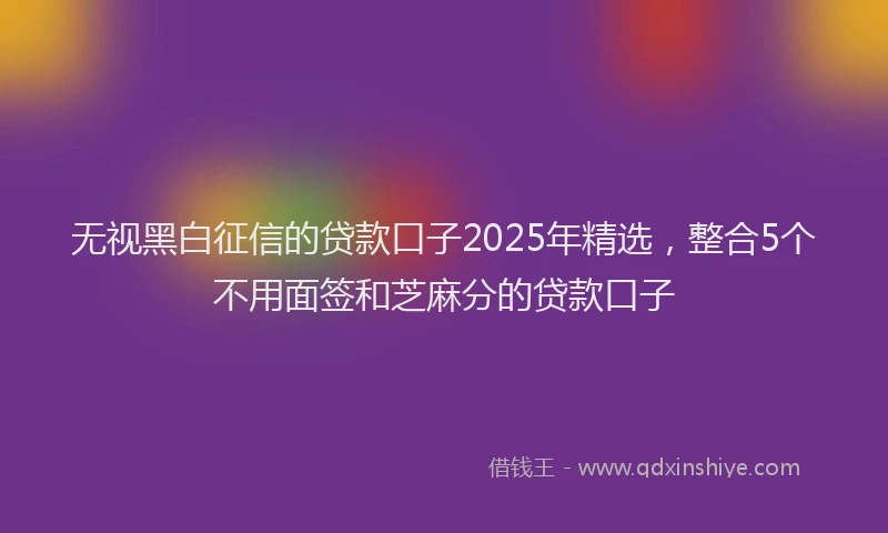 无视黑白征信的贷款口子2025年精选，整合5个不用面签和芝麻分的贷款口子