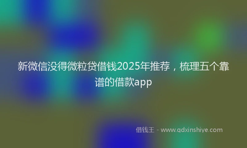 新微信没得微粒贷借钱2025年推荐，梳理五个靠谱的借款app