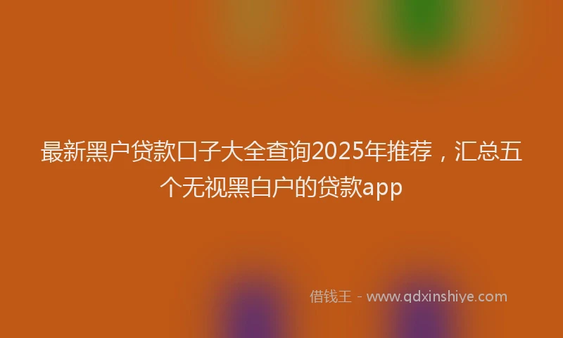 最新黑户贷款口子大全查询2025年推荐，汇总五个无视黑白户的贷款app