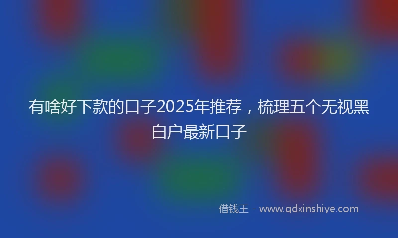 有啥好下款的口子2025年推荐，梳理五个无视黑白户最新口子