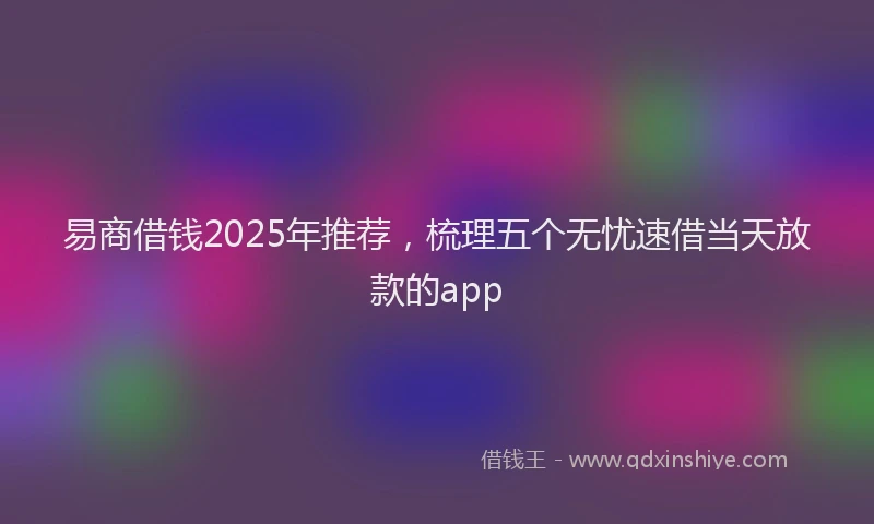 易商借钱2025年推荐，梳理五个无忧速借当天放款的app
