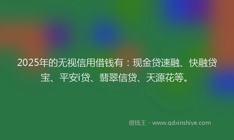 2025年的无视信用借钱有：现金贷速融、快融贷宝、平安i贷、翡翠信贷、天源花等。