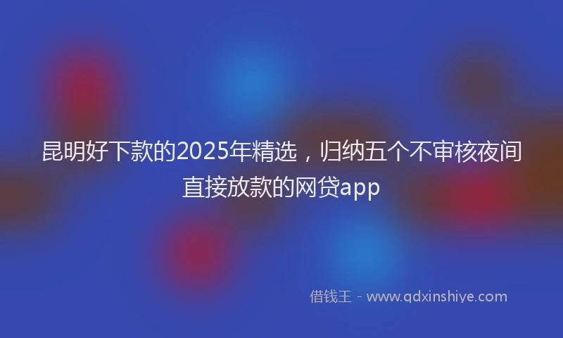 昆明好下款的2025年精选，归纳五个不审核夜间直接放款的网贷app