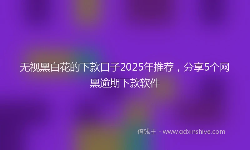 无视黑白花的下款口子2025年推荐，分享5个网黑逾期下款软件
