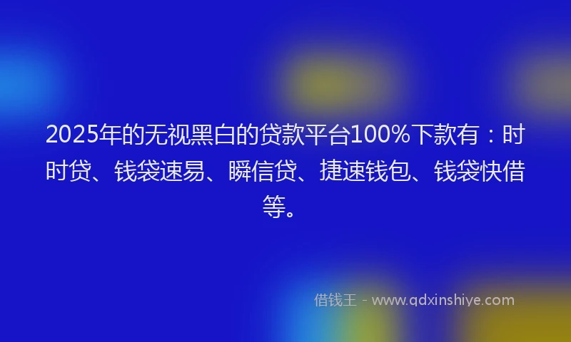 2025年的无视黑白的贷款平台100%下款有：时时贷、钱袋速易、瞬信贷、捷速钱包、钱袋快借等。