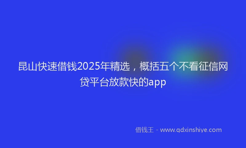 昆山快速借钱2025年精选，概括五个不看征信网贷平台放款快的app