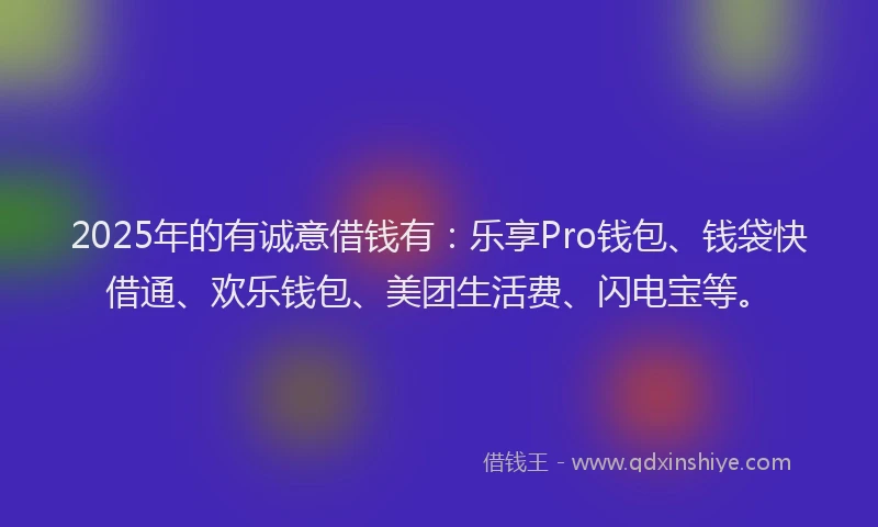 2025年的有诚意借钱有：乐享Pro钱包、钱袋快借通、欢乐钱包、美团生活费、闪电宝等。
