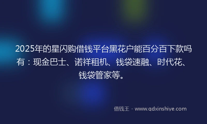 2025年的星闪购借钱平台黑花户能百分百下款吗有：现金巴士、诺祥租机、钱袋速融、时代花、钱袋管家等。