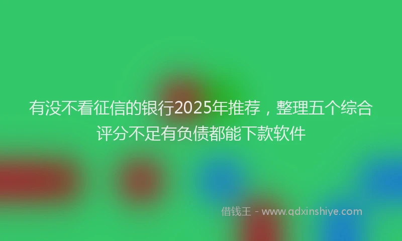 有没不看征信的银行2025年推荐，整理五个综合评分不足有负债都能下款软件