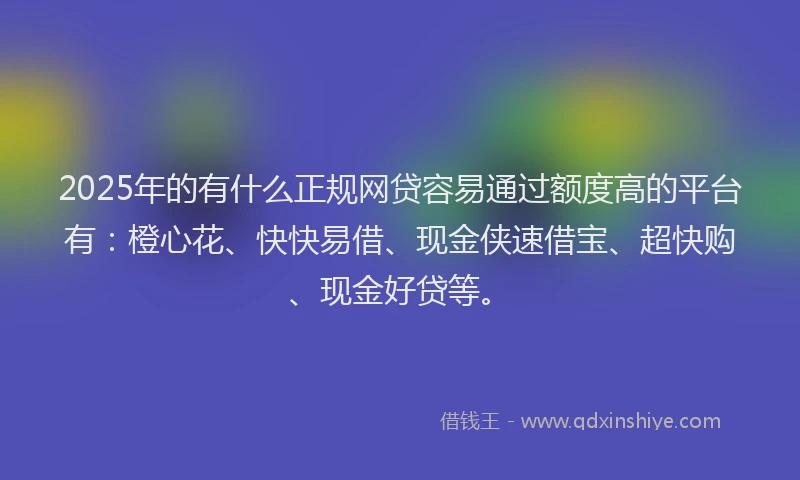 2025年的有什么正规网贷容易通过额度高的平台有：橙心花、快快易借、现金侠速借宝、超快购、现金好贷等。