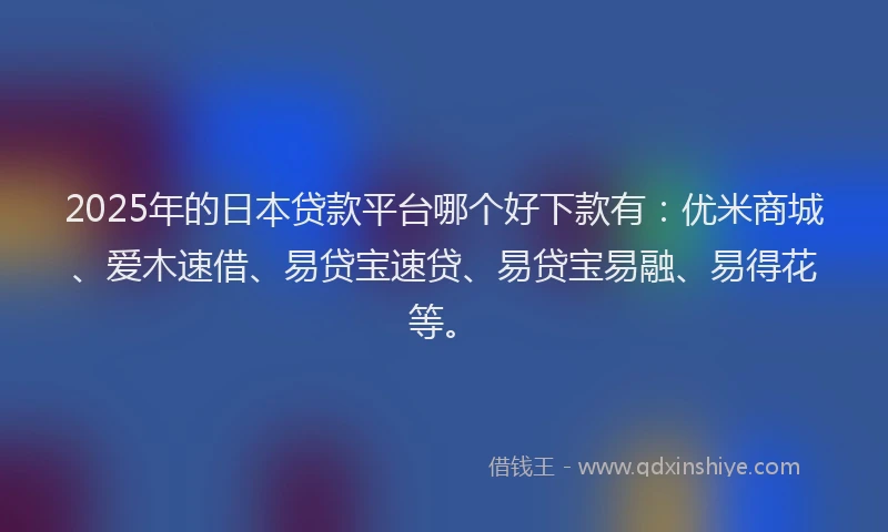 2025年的日本贷款平台哪个好下款有：优米商城、爱木速借、易贷宝速贷、易贷宝易融、易得花等。