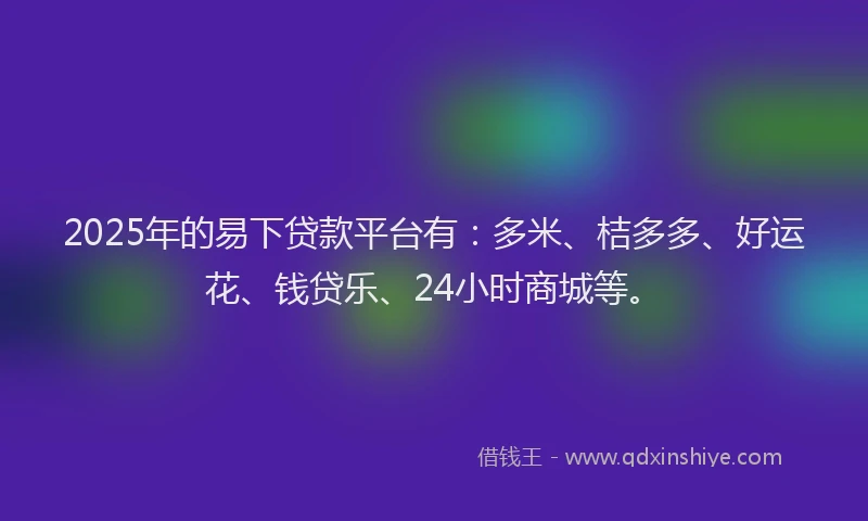 2025年的易下贷款平台有：多米、桔多多、好运花、钱贷乐、24小时商城等。