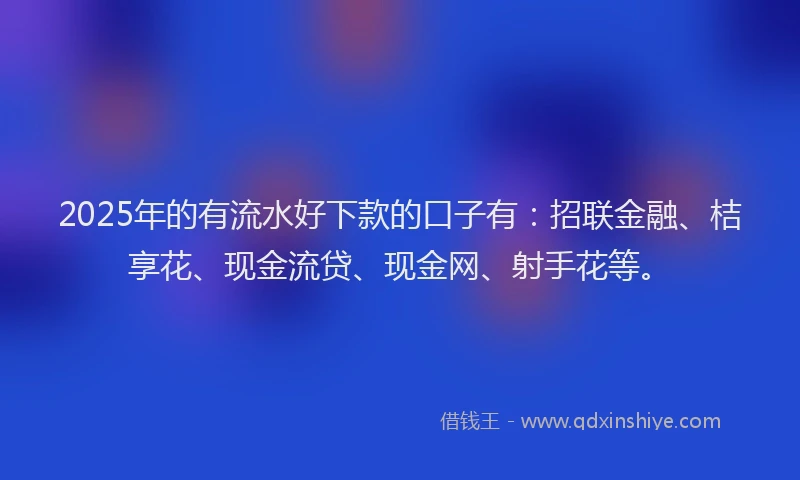 2025年的有流水好下款的口子有：招联金融、桔享花、现金流贷、现金网、射手花等。