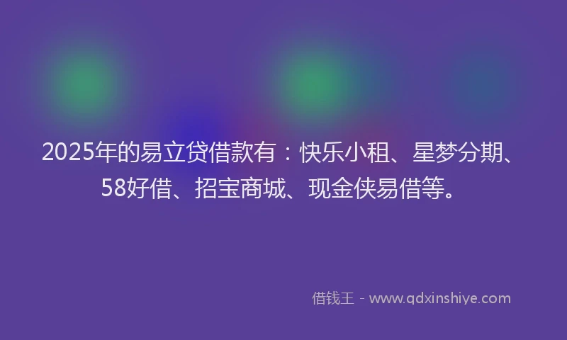 2025年的易立贷借款有：快乐小租、星梦分期、58好借、招宝商城、现金侠易借等。