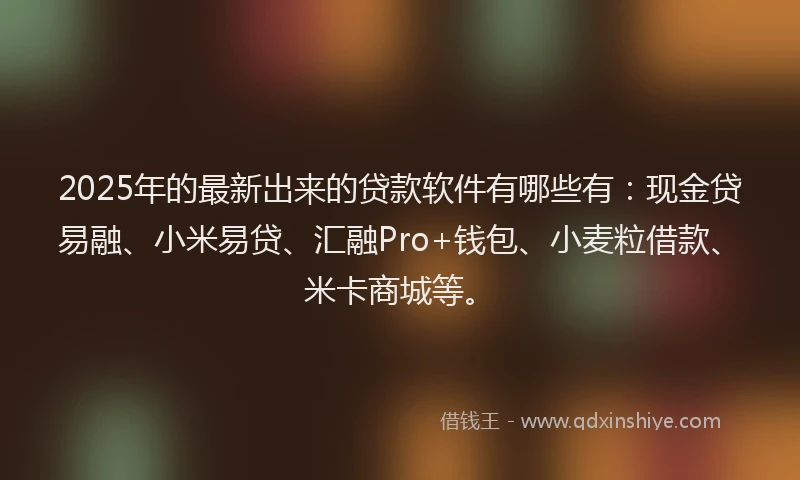 2025年的最新出来的贷款软件有哪些有：现金贷易融、小米易贷、汇融Pro+钱包、小麦粒借款、米卡商城等。