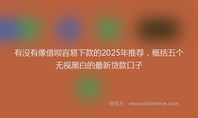 有没有像借呗容易下款的2025年推荐，概括五个无视黑白的最新贷款口子