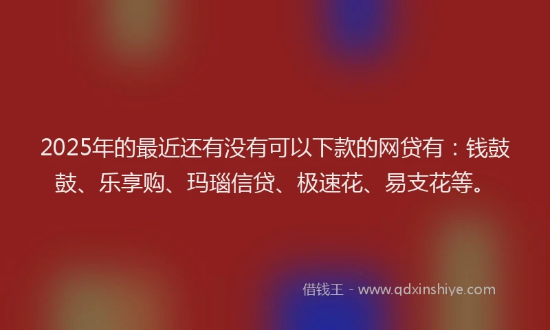 2025年的最近还有没有可以下款的网贷有：钱鼓鼓、乐享购、玛瑙信贷、极速花、易支花等。