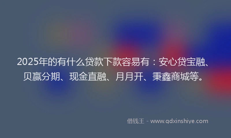 2025年的有什么贷款下款容易有：安心贷宝融、贝赢分期、现金直融、月月开、秉鑫商城等。