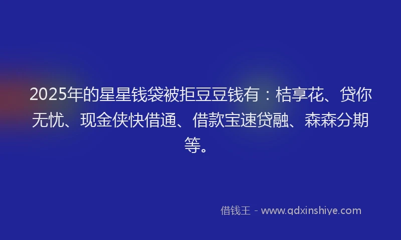 2025年的星星钱袋被拒豆豆钱有：桔享花、贷你无忧、现金侠快借通、借款宝速贷融、森森分期等。