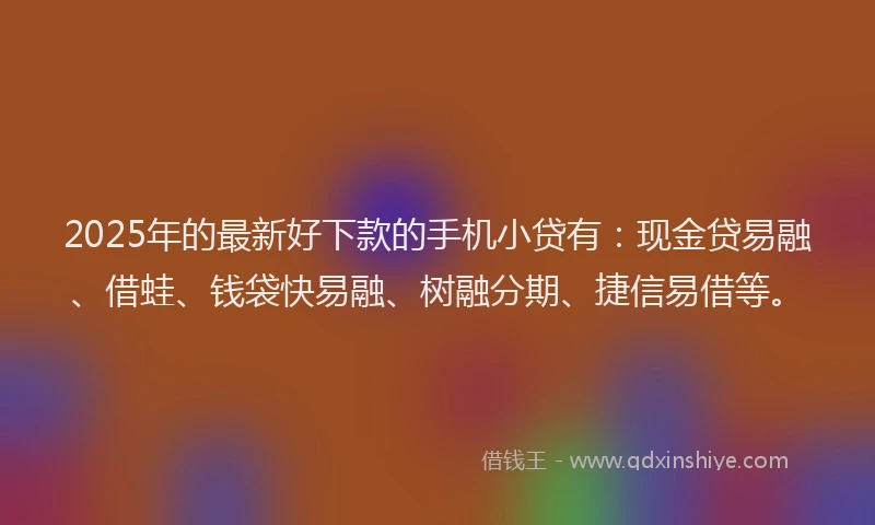 2025年的最新好下款的手机小贷有：现金贷易融、借蛙、钱袋快易融、树融分期、捷信易借等。