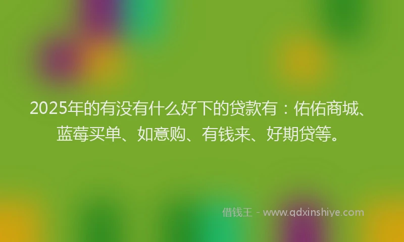 2025年的有没有什么好下的贷款有：佑佑商城、蓝莓买单、如意购、有钱来、好期贷等。