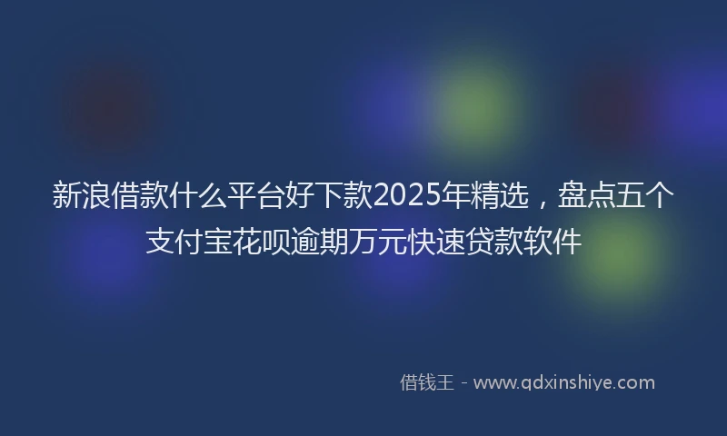 新浪借款什么平台好下款2025年精选，盘点五个支付宝花呗逾期万元快速贷款软件