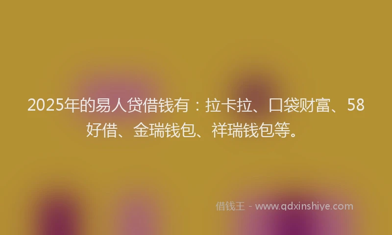 2025年的易人贷借钱有：拉卡拉、口袋财富、58好借、金瑞钱包、祥瑞钱包等。