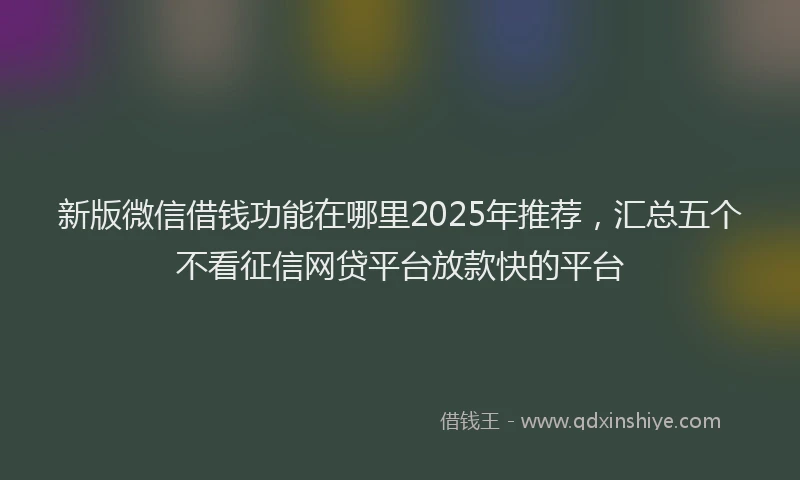 新版微信借钱功能在哪里2025年推荐，汇总五个不看征信网贷平台放款快的平台
