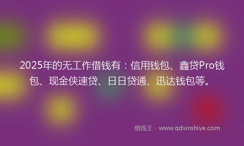 2025年的无工作借钱有：信用钱包、鑫贷Pro钱包、现金侠速贷、日日贷通、迅达钱包等。