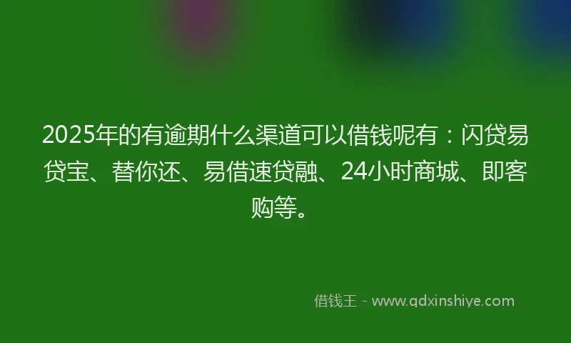 2025年的有逾期什么渠道可以借钱呢有：闪贷易贷宝、替你还、易借速贷融、24小时商城、即客购等。