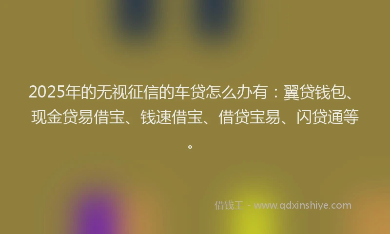 2025年的无视征信的车贷怎么办有：翼贷钱包、现金贷易借宝、钱速借宝、借贷宝易、闪贷通等。