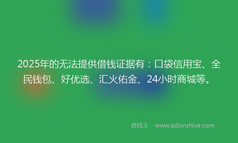 2025年的无法提供借钱证据有：口袋信用宝、全民钱包、好优选、汇火佑金、24小时商城等。