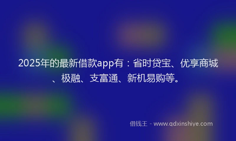 2025年的最新借款app有：省时贷宝、优享商城、极融、支富通、新机易购等。