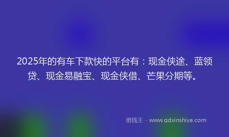 2025年的有车下款快的平台有：现金侠途、蓝领贷、现金易融宝、现金侠借、芒果分期等。