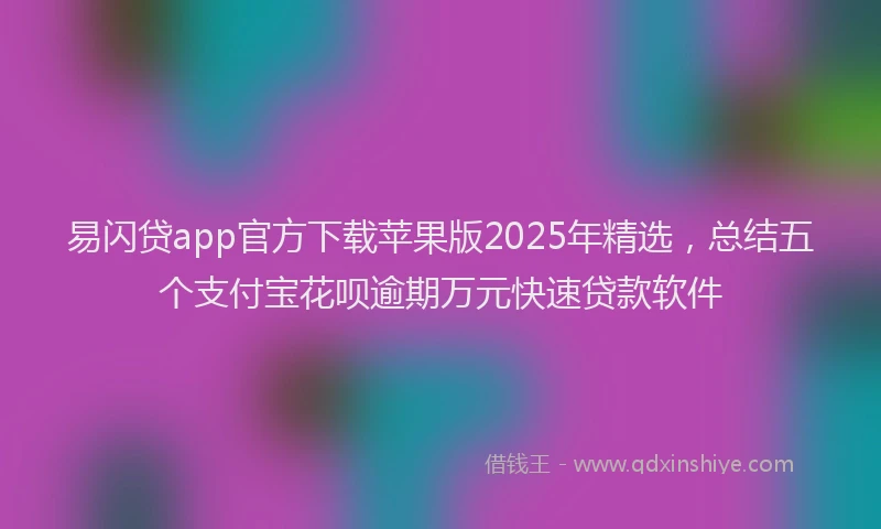 易闪贷app官方下载苹果版2025年精选，总结五个支付宝花呗逾期万元快速贷款软件
