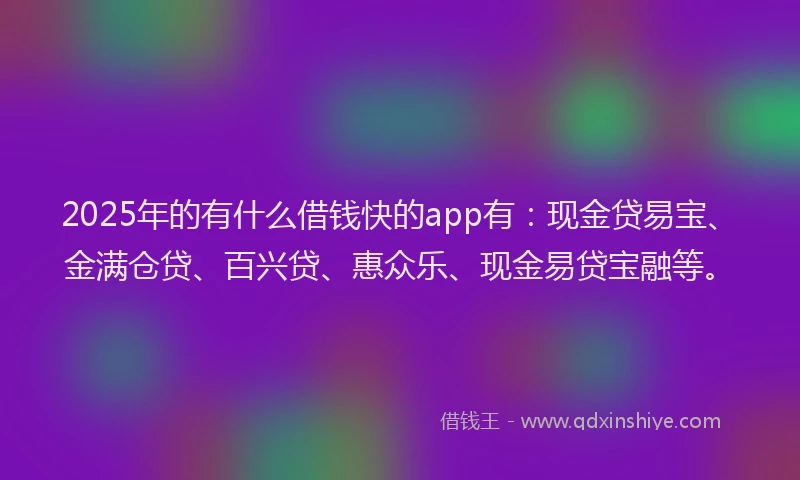 2025年的有什么借钱快的app有：现金贷易宝、金满仓贷、百兴贷、惠众乐、现金易贷宝融等。