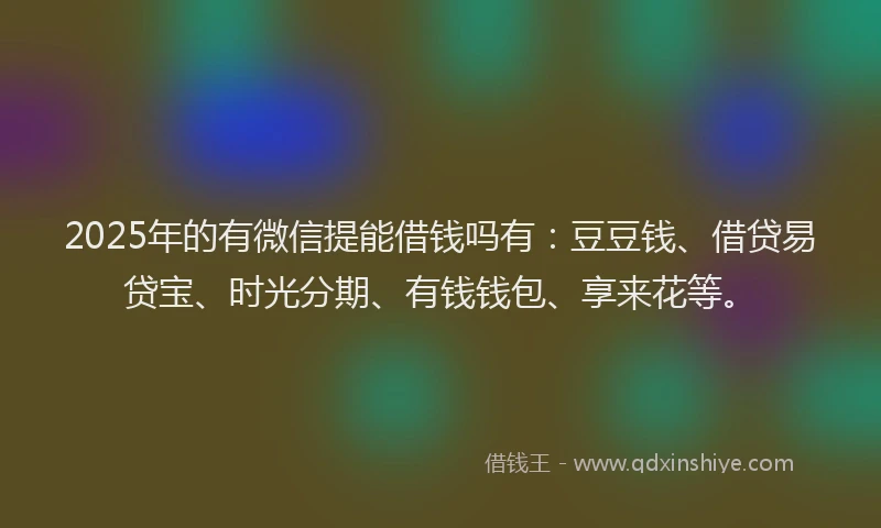 2025年的有微信提能借钱吗有：豆豆钱、借贷易贷宝、时光分期、有钱钱包、享来花等。
